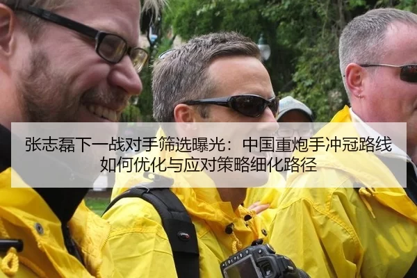 张志磊下一战对手筛选曝光：中国重炮手冲冠路线如何优化与应对策略细化路径