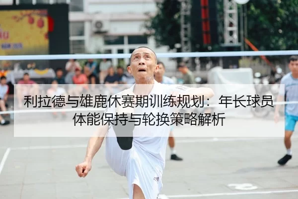 利拉德与雄鹿休赛期训练规划：年长球员体能保持与轮换策略解析
